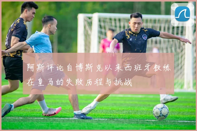 阿斯评论自博斯克以来西班牙教练在皇马的失败历程与挑战