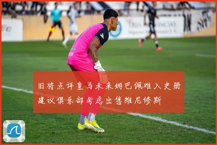 旧将点评皇马未来姆巴佩难入史册建议俱乐部考虑出售维尼修斯